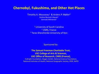 Chernobyl, Fukushima, and Other Hot Places
Timothy A. Mousseau1 & Anders P. Møller2
Andrea Bonisoli-Alquati1
Gennadi Milinevski3
1 University of South Carolina
2 CNRS, France
3 Taras Shevchenko University of Kyiv
Sponsored by:
The Samuel Freeman Charitable Trust,
USC College of Arts & Sciences,
USC Office of Research, CNRS (France),
Fulbright Foundation, Qiagen GmbH, National Science Foundation,
National Institutes of Health, National Geographic Society, CRDF, NATO
 