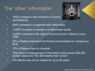 The ‘other’ information
• 100% increase in the incidence of cancer
and leukemia
• 250% increase in congenital birth deformities
• 1,000% increase in suicide in contaminated zones
• 2,400% increase in the rates of thyroid cancer in Belarus since
1986.
• 25% of Belarus farmland and forest contaminated at a dangerous
level
• 10% of Belarus land is unusable
• Total direct consequences of Chernobyl could exceed 250,000
cancer cases and 100, 000 deaths from cancer.
• Full effects may not be evident for up to 50 years
(Zoltan, 2005; Darwell, 2006; Greenpeace, 2006)
 
