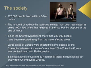 • 120,000 people lived within a 30km
radius
• The amount of radioactive particles emitted has been estimated as
being 100 - 400 times that released in the two bombs dropped at the
end of WW2
• Since the Chernobyl accident, more than 330 000 people
have been relocated away from the more affected areas.
• Large areas of Europe were affected to some degree by the
Chernobyl releases. An area of more than 200 000 km2 in Europe
was contaminated with Radiocaesium.
• Significant levels of Cesium-137 persist till today in countries as far
away from Chernobyl as Greece.
The society
(Mayr, 2010; World-Nuclear, 2009; The Chernobyl Forum, 2005; IAEA, 2006; Papastefanou et al., 2005)
 