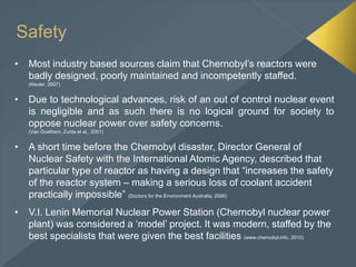 Safety
• Most industry based sources claim that Chernobyl’s reactors were
badly designed, poorly maintained and incompetently staffed.
(Keuter, 2007)
• Due to technological advances, risk of an out of control nuclear event
is negligible and as such there is no logical ground for society to
oppose nuclear power over safety concerns.
(Van Goethem, Zurita et al., 2001)
• A short time before the Chernobyl disaster, Director General of
Nuclear Safety with the International Atomic Agency, described that
particular type of reactor as having a design that “increases the safety
of the reactor system – making a serious loss of coolant accident
practically impossible” (Doctors for the Environment Australia, 2006)
• V.I. Lenin Memorial Nuclear Power Station (Chernobyl nuclear power
plant) was considered a ‘model’ project. It was modern, staffed by the
best specialists that were given the best facilities (www.chernobyl.info, 2010)
 