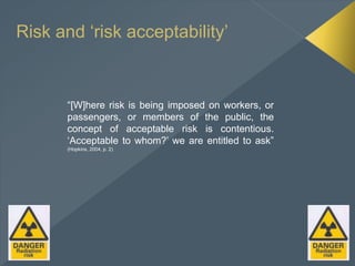 Risk and ‘risk acceptability’
“[W]here risk is being imposed on workers, or
passengers, or members of the public, the
concept of acceptable risk is contentious.
‘Acceptable to whom?’ we are entitled to ask”
(Hopkins, 2004, p. 2)
 