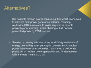 Alternatives?
• It is possible for high power consuming, first world economies
to reinvent their power generation balance, reducing
worldwide CO2 emissions to levels required in order to
prevent global warming, whilst phasing out all nuclear
generated power by 2050. (EREC, 2009)
• Sweden, a country with one of the world’s highest levels of
energy use, with greater per capita commitment to nuclear
power than most other countries, has started a deliberate
phase out of nuclear power generation and its replacement
with alternate means (Lidskog, 1999).
 