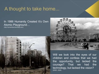 A thought to take home...
In 1986 Humanity Created It’s Own
Atomic Playground…
(http://rememberchernobyl.com)
Will we look into the eyes of our
children and confess that we had
the opportunity, but lacked the
courage? That we had the
technology, but lacked the vision?
(EREC, 2009)
 