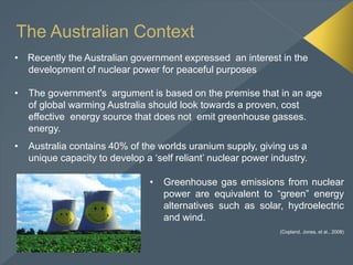 The Australian Context
• Recently the Australian government expressed an interest in the
development of nuclear power for peaceful purposes
• The government's argument is based on the premise that in an age
of global warming Australia should look towards a proven, cost
effective energy source that does not emit greenhouse gasses.
energy.
• Australia contains 40% of the worlds uranium supply, giving us a
unique capacity to develop a ‘self reliant’ nuclear power industry.
• Greenhouse gas emissions from nuclear
power are equivalent to “green” energy
alternatives such as solar, hydroelectric
and wind.
(Copland, Jones, et al., 2008)
 