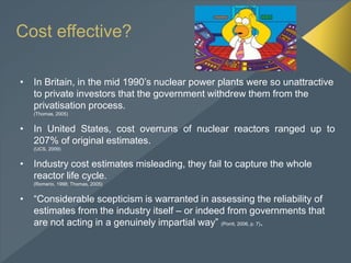 Cost effective?
• In Britain, in the mid 1990’s nuclear power plants were so unattractive
to private investors that the government withdrew them from the
privatisation process.
(Thomas, 2005)
• In United States, cost overruns of nuclear reactors ranged up to
207% of original estimates.
(UCS, 2009)
• Industry cost estimates misleading, they fail to capture the whole
reactor life cycle.
(Romerio, 1998; Thomas, 2005)
• “Considerable scepticism is warranted in assessing the reliability of
estimates from the industry itself – or indeed from governments that
are not acting in a genuinely impartial way” (Porrit, 2006, p. 7).
 