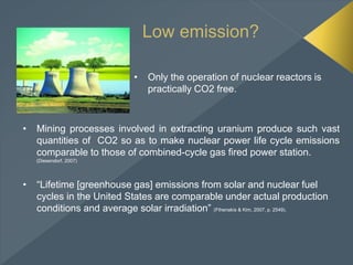 Low emission?
• Only the operation of nuclear reactors is
practically CO2 free.
• Mining processes involved in extracting uranium produce such vast
quantities of CO2 so as to make nuclear power life cycle emissions
comparable to those of combined-cycle gas fired power station.
(Diesendorf, 2007)
• “Lifetime [greenhouse gas] emissions from solar and nuclear fuel
cycles in the United States are comparable under actual production
conditions and average solar irradiation” (Fthenakis & Kim, 2007, p. 2549).
 