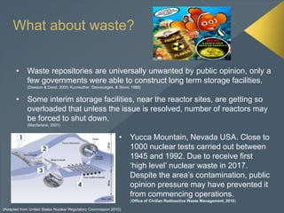 What about waste?
• Waste repositories are universally unwanted by public opinion, only a
few governments were able to construct long term storage facilities.
(Dawson & Darst, 2005; Kunreuther, Desvousges, & Slovic 1988)
• Some interim storage facilities, near the reactor sites, are getting so
overloaded that unless the issue is resolved, number of reactors may
be forced to shut down.
(Macfarlane, 2001)
• Yucca Mountain, Nevada USA. Close to
1000 nuclear tests carried out between
1945 and 1992. Due to receive first
‘high level’ nuclear waste in 2017.
Despite the area’s contamination, public
opinion pressure may have prevented it
from commencing operations.
(Office of Civilian Radioactive Waste Management, 2010)
(Adapted from United States Nuclear Regulatory Commission 2010)
 