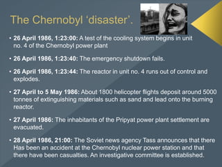 The Chernobyl ‘disaster’.
• 26 April 1986, 1:23:00: A test of the cooling system begins in unit
no. 4 of the Chernobyl power plant
• 26 April 1986, 1:23:40: The emergency shutdown fails.
• 26 April 1986, 1:23:44: The reactor in unit no. 4 runs out of control and
explodes.
• 27 April to 5 May 1986: About 1800 helicopter flights deposit around 5000
tonnes of extinguishing materials such as sand and lead onto the burning
reactor.
• 27 April 1986: The inhabitants of the Pripyat power plant settlement are
evacuated.
• 28 April 1986, 21:00: The Soviet news agency Tass announces that there
Has been an accident at the Chernobyl nuclear power station and that
there have been casualties. An investigative committee is established.
 