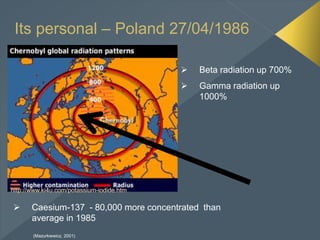 Its personal – Poland 27/04/1986
 Beta radiation up 700%
 Gamma radiation up
1000%
 Caesium-137 - 80,000 more concentrated than
average in 1985
(Mazurkiewicz, 2001)
 