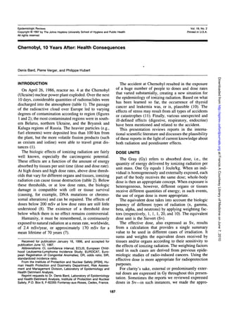 Epidemiologic Reviews
Copyright © 1997 by The Johns Hopkins University School of Hygiene and Public Health
All rights reserved

Vol. 19, No. 2
Printed in U.S.A.

Chernobyl, 10 Years After: Health Consequences

Denis Bard, Pierre Verger, and Philippe Hubert

The accident at Chernobyl resulted in the exposure
of a huge number of people to doses and dose rates
that varied substantially, creating a new situation for
the epidemiology of ionizing radiation. Based on what
has been learned so far, the occurrence of thyroid
cancer and leukemia was, or is, plausible (10). The
effects of stress may result from all types of accidents
or catastrophes (11). Finally, various unexpected and
ill-defined effects (digestive, respiratory, endocrine)
have been mentioned and related to the accident.
This presentation reviews reports in the international scientific literature and discusses the plausibility
of these reports in the light of current knowledge about
both radiation and postdisaster effects.

On April 26, 1986, reactor no. 4 at the Chernobyl
(Ukraine) nuclear power plant exploded. Over the next
10 days, considerable quantities of radionuclides were
discharged into the atmosphere (table 1). The passage
of the radioactive cloud over Europe led to varying
degrees of contamination according to region (figures
1 and 2); the most contaminated regions were in southern Belarus, northern Ukraine, and the Bryansk and
Kaluga regions of Russia. The heavier particles (e.g.,
fuel elements) were deposited less than 100 km from
the plant, but the more volatile fission products (such
as cesium and iodine) were able to travel great distances (1).
The biologic effects of ionizing radiation are fairly
well known, especially the carcinogenic potential.
These effects are a function of the amount of energy
absorbed by tissues per unit time (dose and dose rate).
At high doses and high dose rates, above dose thresholds that vary for different organs and tissues, ionizing
radiation can cause tissue destruction (table 2). Below
these thresholds, or at low dose rates, the biologic
damage is compatible with cell or tissue survival
(causing, for example, DNA mutations or chromosomal alterations) and can be repaired. The effects of
doses below 200 mSv at low dose rates are still little
understood (8). The existence of a threshold dose
below which there is no effect remains controversial.
Humanity, it must be remembered, is continuously
exposed to natural radiation at a mean rate, worldwide,
of 2.4 mSv/year, or approximately 170 mSv for a
mean lifetime of 70 years (7).

DOSE UNITS

The Gray (Gy) refers to absorbed dose, i.e., the
quantity of energy delivered by ionizing radiation per
unit mass. One Gy equals 1 Joule/kg. When an individual is homogeneously and externally exposed, each
part of the body receives the same dose; whole-body
dose is then an appropriate concept. When exposure is
heterogeneous, however, different organs or tissues
receive different quantities of energy; in such events,
the use of organ dose is more appropriate.
The equivalent dose takes into account the biologic
potency of different types of radiation (x, gamma,
beta, alpha, and neutrons) by applying weighting factors (respectively, 1, 1, 1, 20, and 10). The equivalent
dose unit is the Sievert (Sv).
The effective dose, also expressed as Sv, results
from a calculation that provides a single summary
value to be used in different cases of irradiation. It
sums and weights the equivalent doses received by
tissues and/or organs according to their sensitivity to
the effects of ionizing radiation. The weighting factors
used in such cases are derived from previous epidemiologic studies of radio-induced cancers. Using the
effective dose is more appropriate for radioprotection
purposes.
For clarity's sake, external or predominantly external doses are expressed in Gy throughout this presentation. Sometimes the reports we reviewed expressed
doses in Sv—in such instances, we made the appro-

Received for publication January 16, 1996, and accepted for
publication June 12, 1997.
Abbreviations: Cl, confidence interval; ECLIS, European Childhood Leukaemia-Lymphoma Incidence Study; EUROCAT, European Registration of Congenital Anomalies; OR, odds ratio; SIR,
standardized incidence ratio.
From the Institute of Protection and Nuclear Safety (IPSN), Human Health Protection and Dosimetry Department, Risk Assessment and Management Division, Laboratory of Epidemiology and
Health Detriment Analysis.
Reprint requests to Dr. Denis Bard, Laboratory of Epidemiology
and Health Detriment Analysis, Institute of Protection and Nuclear
Safety, P.O. Box 6, F-92265 Fontenay-aux-Roses, Cedex, France.

187

Downloaded from http://epirev.oxfordjournals.org at Francis A Countway Library of Medicine on June 7, 2010

INTRODUCTION

 