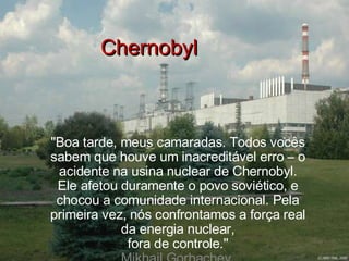 Chernobyl &quot;Boa tarde, meus camaradas. Todos vocês sabem que houve um inacreditável erro – o acidente na usina nuclear de Chernobyl. Ele afetou duramente o povo soviético, e chocou a comunidade internacional. Pela primeira vez, nós confrontamos a força real da energia nuclear, fora de controle.&quot; Mikhail Gorbachev. 