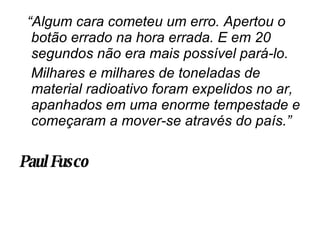 “ Algum cara cometeu um erro. Apertou o botão errado na hora errada. E em 20 segundos não era mais possível pará-lo. Milhares e milhares de toneladas de material radioativo foram expelidos no ar, apanhados em uma enorme tempestade e começaram a mover-se através do país.” Paul Fusco   