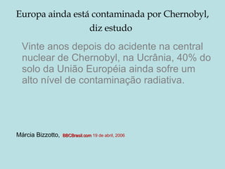 Europa ainda está contaminada por Chernobyl, diz estudo   Vinte anos depois do acidente na central nuclear de Chernobyl, na Ucrânia, 40% do solo da União Européia ainda sofre um alto nível de contaminação radiativa.  Márcia Bizzotto,   BBCBrasil.com   19 de abril, 2006  