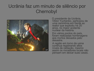 Ucrânia faz um minuto de silêncio por Chernobyl  O presidente da Ucrânia, Viktor Yuchenko, participou de uma cerimônia em frente ao reator que explodiu há 20 anos, no maior acidente nuclear da história. Em vários pontos do país, foram realizadas homenagens aos mortos deixados pelo desastre.  A região em torno da usina continua registrando altos níveis de radiação, mesmo assim os moradores locais não pensam em deixar suas casas. 
