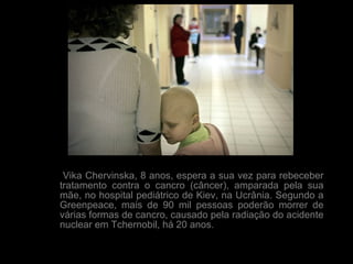Vika Chervinska, 8 anos, espera a sua vez para rebeceber tratamento contra o cancro (câncer), amparada pela sua mãe, no hospital pediátrico de Kiev, na Ucrânia. Segundo a Greenpeace, mais de 90 mil pessoas poderão morrer de várias formas de cancro, causado pela radiação do acidente nuclear em Tchernobil, há 20 anos.  