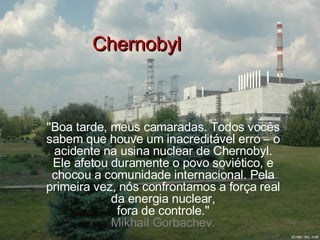 Chernobyl &quot;Boa tarde, meus camaradas. Todos vocês sabem que houve um inacreditável erro – o acidente na usina nuclear de Chernobyl. Ele afetou duramente o povo soviético, e chocou a comunidade internacional. Pela primeira vez, nós confrontamos a força real da energia nuclear, fora de controle.&quot; Mikhail Gorbachev. 