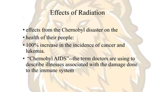 Effects of Radiation
.
• effects from the Chernobyl disaster on the
• health of their people:
• 100% increase in the incidence of cancer and
lukemia.
• “Chernobyl AIDS”--the term doctors are using to
describe illnesses associated with the damage done
to the immune system
 
