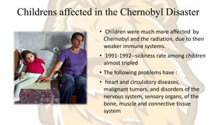 Childrens affected in the Chernobyl Disaster
• Children were much more affected by
Chernobyl and the radiation, due to their
weaker immune systems.
• 1991-1992--sickness rate among children
almost tripled
• The following problems have :
• heart and circulatory diseases,
malignant tumors, and disorders of the
nervous system, sensory organs, of the
bone, muscle and connective tissue
system
 