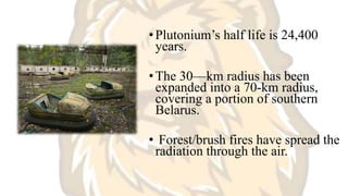 •Plutonium’s half life is 24,400
years.
•The 30—km radius has been
expanded into a 70-km radius,
covering a portion of southern
Belarus.
• Forest/brush fires have spread the
radiation through the air.
 