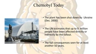 Chernobyl Today
• The plant has been shut down by Ukraine
(Dec. 2000)
• The UN estimates that up to 9 million
people have been affected directly or
indirectly by the fallout.
• The full consequences seen for at least
another 50 years.
 