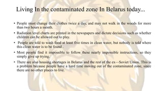 Living In the contaminated zone In Belarus today...
• People must change their clothes twice a day, and may not walk in the woods for more
than two hours a month.
• Radiation level charts are printed in the newspapers and dictate decisions such as whether
children can be allowed out to play.
• People are told to wash food at least five times in clean water, but nobody is told where
this clean water is to be found .
• Most people find it impossible to follow these nearly impossible instructions, so they
simply give up trying.
• There are also housing shortages in Belarus and the rest of the ex—Soviet Union. This is
a problem because people have a hard time moving out of the contaminated zone, since
there are no other places to live.
 