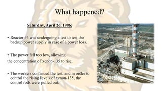 What happened?
Saturday, April 26, 1986:
• Reactor #4 was undergoing a test to test the
backup power supply in case of a power loss.
• The power fell too low, allowing
the concentration of xenon-135 to rise.
• The workers continued the test, and in order to
control the rising levels of xenon-135, the
control rods were pulled out.
 