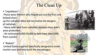 The Clean Up
• "Liquidators“
-These were firemen who helped put out the fires and
helped clean
up the radiation Most did not realize the dangers
of radiation.
- Many later died from radiation, because they didn't
wear protection.
- An estimated 8,000-20,000 to date have died (20%
from suicide)
• “Robots”
-United States supplied Specifically designed to enter
reactor core and help build the sarcophagus.
 