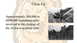 Clean Up
Approximately 300,000 to
6000,000 liquidators were
involved in the cleanup of
the 3o km evacuated zone.
 