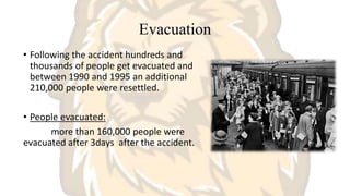 Evacuation
• Following the accident hundreds and
thousands of people get evacuated and
between 1990 and 1995 an additional
210,000 people were resettled.
• People evacuated:
more than 160,000 people were
evacuated after 3days after the accident.
 