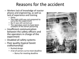 Reasons for the accident
– Workers lack of knowledge of reactor
  physics and engineering, as well as
  lack of experience and training
   • Delay
   • The night shift was not prepared to
     carry out the experiment
   • But it was still carried out
   • The operators seem to have been
     unaware of the xenon poisoning
– Insufficient communication
  between the safety officers and
  the operators in charge of the
  experiment
– Disabled all safety systems
– Poor quality (typical Soviet
  craftsmanship)
   • Rushed design
   • A lot of corners cut to meet deadline
        – Bonus for meeting deadline
 