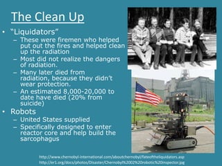 The Clean Up
• “Liquidators”
  – These were firemen who helped
    put out the fires and helped clean
    up the radiation
  – Most did not realize the dangers
    of radiation.
  – Many later died from
    radiation, because they didn’t
    wear protection.
  – An estimated 8,000-20,000 to
    date have died (20% from
    suicide)
• Robots
  – United States supplied
  – Specifically designed to enter
    reactor core and help build the
    sarcophagus

           http://www.chernobyl-international.com/aboutchernobyl/fateoftheliquidators.asp
           http://er1.org/docs/photos/Disaster/Chernobyl%2002%20robotic%20inspector.jpg
 