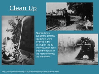 Clean Up


                                         Approximately
                                         300,000 to 600,000
                                         liquidators were
                                         involved in the
                                         cleanup of the 30
                                         km evacuation zone
                                         around the plant in
                                         the years following
                                         the meltdown.




http://library.thinkquest.org/3426/data/emergency/cleanup.efforts.html
 