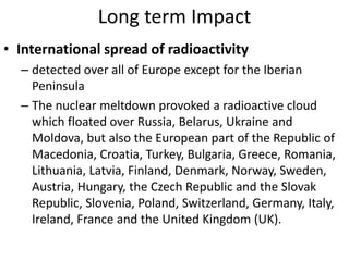 Long term Impact
• International spread of radioactivity
  – detected over all of Europe except for the Iberian
    Peninsula
  – The nuclear meltdown provoked a radioactive cloud
    which floated over Russia, Belarus, Ukraine and
    Moldova, but also the European part of the Republic of
    Macedonia, Croatia, Turkey, Bulgaria, Greece, Romania,
    Lithuania, Latvia, Finland, Denmark, Norway, Sweden,
    Austria, Hungary, the Czech Republic and the Slovak
    Republic, Slovenia, Poland, Switzerland, Germany, Italy,
    Ireland, France and the United Kingdom (UK).
 