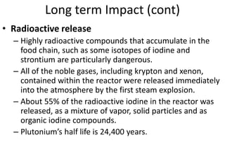 Long term Impact (cont)
• Radioactive release
  – Highly radioactive compounds that accumulate in the
    food chain, such as some isotopes of iodine and
    strontium are particularly dangerous.
  – All of the noble gases, including krypton and xenon,
    contained within the reactor were released immediately
    into the atmosphere by the first steam explosion.
  – About 55% of the radioactive iodine in the reactor was
    released, as a mixture of vapor, solid particles and as
    organic iodine compounds.
  – Plutonium’s half life is 24,400 years.
 