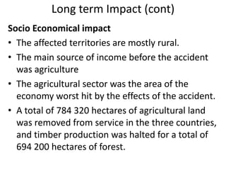 Long term Impact (cont)
Socio Economical impact
• The affected territories are mostly rural.
• The main source of income before the accident
  was agriculture
• The agricultural sector was the area of the
  economy worst hit by the effects of the accident.
• A total of 784 320 hectares of agricultural land
  was removed from service in the three countries,
  and timber production was halted for a total of
  694 200 hectares of forest.
 