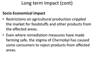 Long term Impact (cont)
Socio Economical impact
• Restrictions on agricultural production crippled
  the market for foodstuffs and other products from
  the affected areas.
• Even where remediation measures have made
  farming safe, the stigma of Chernobyl has caused
  some consumers to reject products from affected
  areas.
 