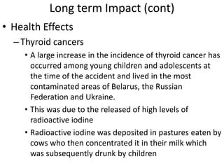 Long term Impact (cont)
• Health Effects
  – Thyroid cancers
     • A large increase in the incidence of thyroid cancer has
       occurred among young children and adolescents at
       the time of the accident and lived in the most
       contaminated areas of Belarus, the Russian
       Federation and Ukraine.
     • This was due to the released of high levels of
       radioactive iodine
     • Radioactive iodine was deposited in pastures eaten by
       cows who then concentrated it in their milk which
       was subsequently drunk by children
 