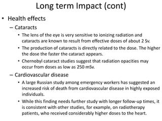 Long term Impact (cont)
• Health effects
  – Cataracts
     • The lens of the eye is very sensitive to ionizing radiation and
       cataracts are known to result from effective doses of about 2 Sv.
     • The production of cataracts is directly related to the dose. The higher
       the dose the faster the cataract appears.
     • Chernobyl cataract studies suggest that radiation opacities may
       occur from doses as low as 250 mSv.
  – Cardiovascular disease
     • A large Russian study among emergency workers has suggested an
       increased risk of death from cardiovascular disease in highly exposed
       individuals.
     • While this finding needs further study with longer follow-up times, it
       is consistent with other studies, for example, on radiotherapy
       patients, who received considerably higher doses to the heart.
 