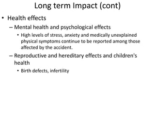 Long term Impact (cont)
• Health effects
  – Mental health and psychological effects
     • High levels of stress, anxiety and medically unexplained
       physical symptoms continue to be reported among those
       affected by the accident.
  – Reproductive and hereditary effects and children's
    health
     • Birth defects, infertility
 