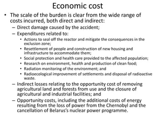 Economic cost
• The scale of the burden is clear from the wide range of
  costs incurred, both direct and indirect:
   – Direct damage caused by the accident;
   – Expenditures related to:
      • Actions to seal off the reactor and mitigate the consequences in the
        exclusion zone;
      • Resettlement of people and construction of new housing and
        infrastructure to accommodate them;
      • Social protection and health care provided to the affected population;
      • Research on environment, health and production of clean food;
      • Radiation monitoring of the environment; and
      • Radioecological improvement of settlements and disposal of radioactive
        waste.
   – Indirect losses relating to the opportunity cost of removing
     agricultural land and forests from use and the closure of
     agricultural and industrial facilities; and
   – Opportunity costs, including the additional costs of energy
     resulting from the loss of power from the Chernobyl and the
     cancellation of Belarus’s nuclear power programme.
 