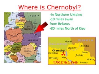 Where is Chernobyl?
                                                      -In Northern Ukraine
                                                      -10 miles away
                                                      from Belarus
                                                      -80 miles North of Kiev




http://students.vassar.edu/mezegen/Eastern%20Europe%20Map.gif
http://studiohousebooks.co.uk/chernobyl/Chernobyl/chernobyl.html
 