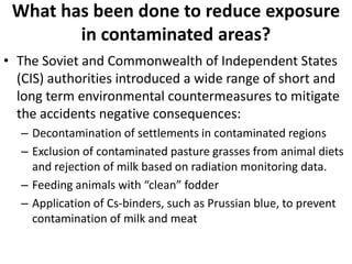 What has been done to reduce exposure
        in contaminated areas?
• The Soviet and Commonwealth of Independent States
  (CIS) authorities introduced a wide range of short and
  long term environmental countermeasures to mitigate
  the accidents negative consequences:
  – Decontamination of settlements in contaminated regions
  – Exclusion of contaminated pasture grasses from animal diets
    and rejection of milk based on radiation monitoring data.
  – Feeding animals with “clean” fodder
  – Application of Cs-binders, such as Prussian blue, to prevent
    contamination of milk and meat
 