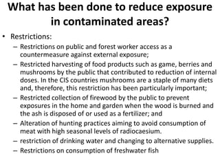 What has been done to reduce exposure
        in contaminated areas?
• Restrictions:
   – Restrictions on public and forest worker access as a
     countermeasure against external exposure;
   – Restricted harvesting of food products such as game, berries and
     mushrooms by the public that contributed to reduction of internal
     doses. In the CIS countries mushrooms are a staple of many diets
     and, therefore, this restriction has been particularly important;
   – Restricted collection of firewood by the public to prevent
     exposures in the home and garden when the wood is burned and
     the ash is disposed of or used as a fertilizer; and
   – Alteration of hunting practices aiming to avoid consumption of
     meat with high seasonal levels of radiocaesium.
   – restriction of drinking water and changing to alternative supplies.
   – Restrictions on consumption of freshwater fish
 