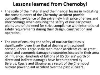 Lessons learned from Chernobyl
• The scale of the material and the financial losses in mitigating
  the consequences of the Chernobyl accident provide
  compelling evidence of the extremely high price of errors and
  shortcomings when ensuring the safety of nuclear power
  plants and of the need for strict compliance with international
  safety requirements during their design, construction and
  operation.

• The cost of ensuring the safety of nuclear facilities is
  significantly lower than that of dealing with accident
  consequences. Large-scale man-made accidents cause great
  social and economic damage to countries located in their area
  of influence. Hundreds of billions of US dollars’ worth of
  direct and indirect damages have been reported by
  Belarus, Russia and Ukraine as a result of the Chernobyl
  nuclear power plant accident over the past 20 years.
 