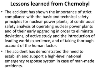 Lessons learned from Chernobyl
• The accident has shown the importance of strict
  compliance with the basic and technical safety
  principles for nuclear power plants, of continuous
  safety analysis of operating nuclear power plants
  and of their early upgrading in order to eliminate
  deviations, of active study and the introduction of
  leading world experience, and of taking thorough
  account of the human factor.
• The accident has demonstrated the need to
  establish and support a high-level national
  emergency response system in case of man-made
  accidents.
 