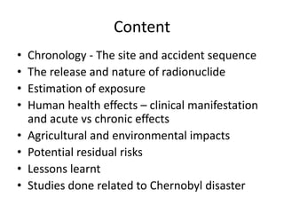 Content
•   Chronology - The site and accident sequence
•   The release and nature of radionuclide
•   Estimation of exposure
•   Human health effects – clinical manifestation
    and acute vs chronic effects
•   Agricultural and environmental impacts
•   Potential residual risks
•   Lessons learnt
•   Studies done related to Chernobyl disaster
 