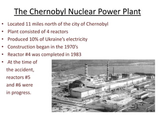 The Chernobyl Nuclear Power Plant
•    Located 11 miles north of the city of Chernobyl
•    Plant consisted of 4 reactors
•    Produced 10% of Ukraine’s electricity
•    Construction began in the 1970’s
•    Reactor #4 was completed in 1983
•    At the time of
    the accident,
    reactors #5
    and #6 were
    in progress.



                          http://www.rotten.com/library/history/nuclear-incidents/chernobyl
 