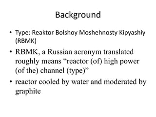 Background
• Type: Reaktor Bolshoy Moshehnosty Kipyashiy
  (RBMK)
• RBMK, a Russian acronym translated
  roughly means “reactor (of) high power
  (of the) channel (type)”
• reactor cooled by water and moderated by
  graphite
 