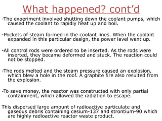 What happened? cont’d
-The experiment involved shutting down the coolant pumps, which
  caused the coolant to rapidly heat up and boil.

-Pockets of steam formed in the coolant lines. When the coolant
  expanded in this particular design, the power level went up.

-All control rods were ordered to be inserted. As the rods were
   inserted, they became deformed and stuck. The reaction could
   not be stopped.

-The rods melted and the steam pressure caused an explosion,
  which blew a hole in the roof. A graphite fire also resulted from
  the explosion.

-To save money, the reactor was constructed with only partial
   containment, which allowed the radiation to escape.

This dispersed large amount of radioactive particulate and
  gaseous debris containing cesium-137 and strontium-90 which
  are highly radioactive reactor waste product.
 