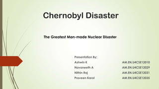 Chernobyl Disaster
The Greatest Man-made Nuclear Disaster

Presentation By;
Ashwin K

AM.EN.U4CSE12010

Navaneeth A

AM.EN.U4CSE12029

Nithin Raj

AM.EN.U4CSE12031

Praveen Karol

AM.EN.U4CSE12035

 